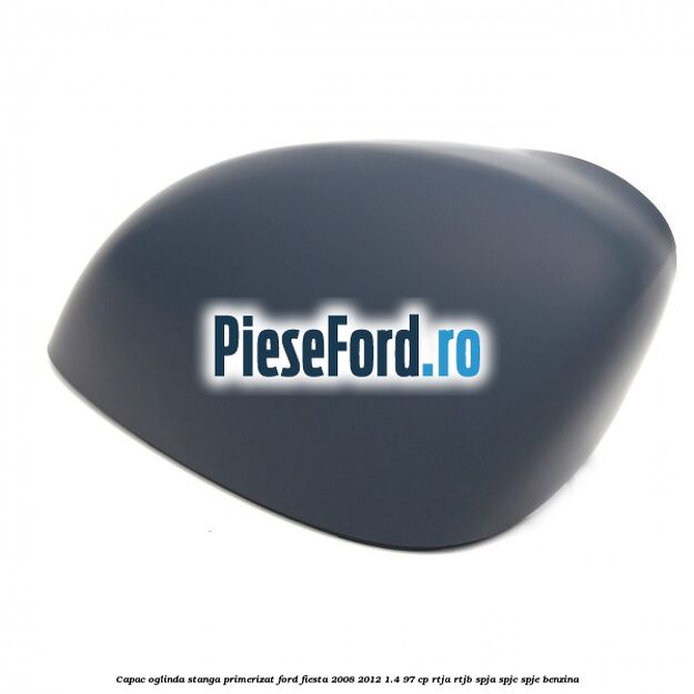 Capac oglinda stanga primerizat Ford Fiesta 2008-2012 1.4 97 cp Capac oglinda stanga primerizat Ford Fiesta 2008-2012 1.4 97 cp RTJA, RTJB, SPJA, SPJC, SPJE benzina