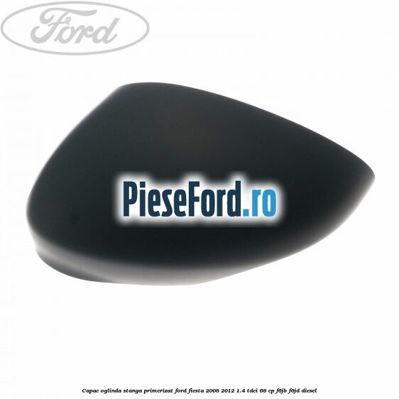 Capac oglinda stanga primerizat Ford Fiesta 2008-2012 1.4 TDCi 68 cp F6JB, F6JD diesel