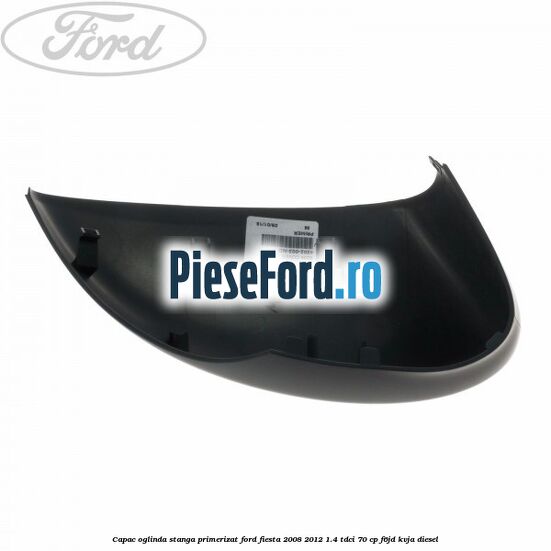 Capac oglinda stanga primerizat Ford Fiesta 2008-2012 1.4 TDCi 70 cp F6JD, KVJA diesel