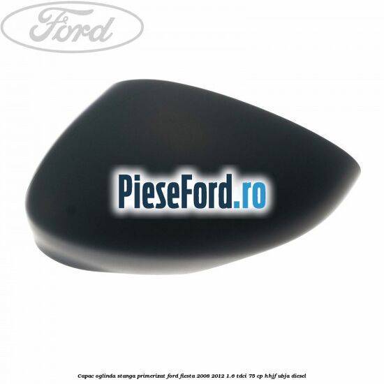 Capac oglinda stanga primerizat Ford Fiesta 2008-2012 1.6 TDCi 75 cp HHJF, UBJA diesel