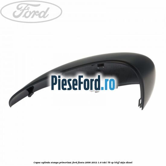 Capac oglinda stanga primerizat Ford Fiesta 2008-2012 1.6 TDCi 75 cp HHJF, UBJA diesel
