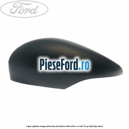 Capac oglinda stanga primerizat Ford Fiesta 2008-2012 1.6 TDCi 75 cp HHJF, UBJA diesel