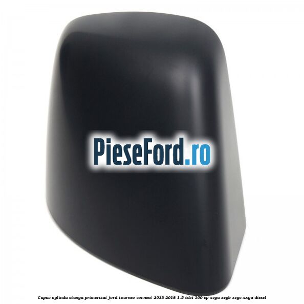 Capac oglinda stanga primerizat Ford Tourneo Connect 2013-2018 1.5 TDCi 100 cp XVGA, XVGB, XVGC, XXGA diesel