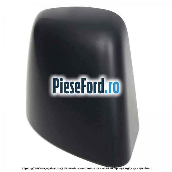 Capac oglinda stanga primerizat Ford Transit Connect 2013-2018 1.5 TDCi 100 cp XVGA, XVGB, XVGC, XXGA diesel