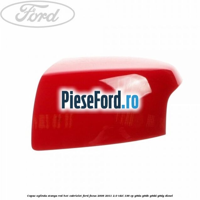 Capac oglinda stanga red hot Cabriolet Ford Focus 2008-2011 2.0 TDCi 136 cp G6DA, G6DB, G6DD, G6DG diesel