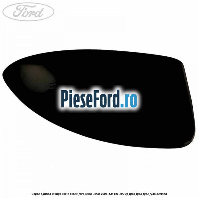 Capac oglinda stanga satin black Ford Focus 1998-2004 1.6 16V 100 cp FYDA, FYDB, FYDC, FYDD benzina