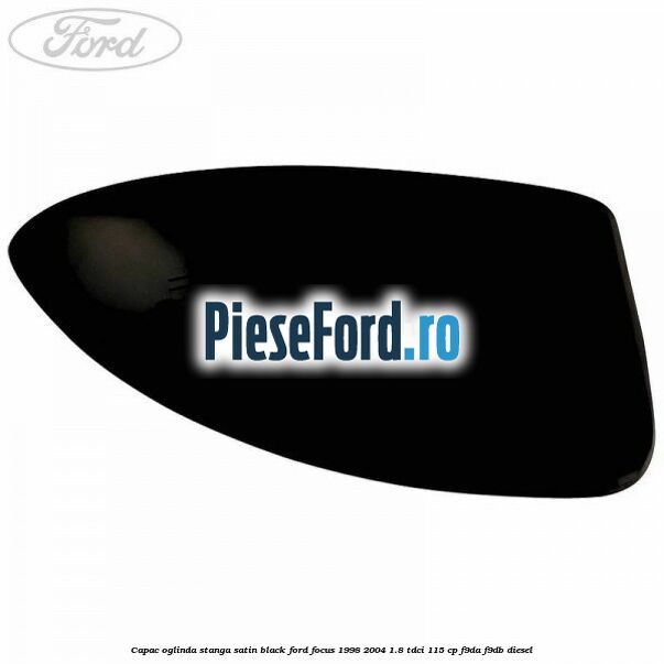 Capac oglinda stanga satin black Ford Focus 1998-2004 1.8 TDCi 115 cp Capac oglinda stanga satin black Ford Focus 1998-2004 1.8 TDCi 115 cp F9DA, F9DB diesel