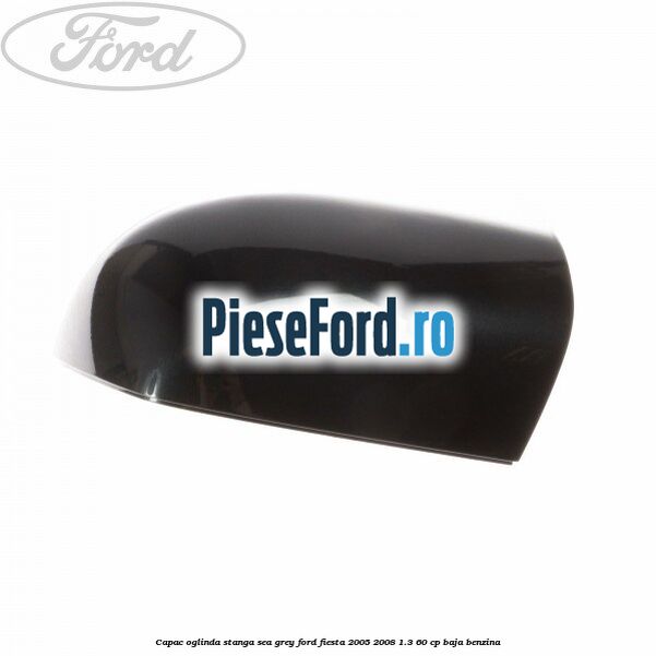 Capac oglinda stanga sea grey Ford Fiesta 2005-2008 1.3 60 cp BAJA benzina