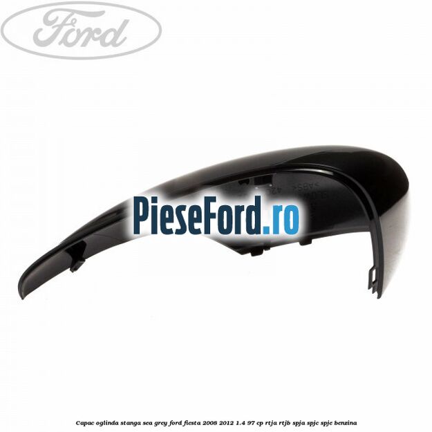 Capac oglinda stanga sea grey Ford Fiesta 2008-2012 1.4 97 cp Capac oglinda stanga sea grey Ford Fiesta 2008-2012 1.4 97 cp RTJA, RTJB, SPJA, SPJC, SPJE benzina