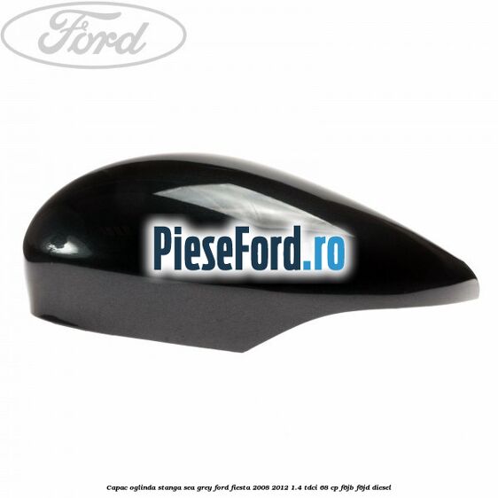Capac oglinda stanga sea grey Ford Fiesta 2008-2012 1.4 TDCi 68 cp Capac oglinda stanga sea grey Ford Fiesta 2008-2012 1.4 TDCi 68 cp F6JB, F6JD diesel