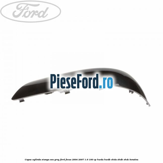 Capac oglinda stanga sea grey Ford Focus 2004-2007 1.6 100 cp HWDA, HWDB, SHDA, SHDB, SHDC benzina