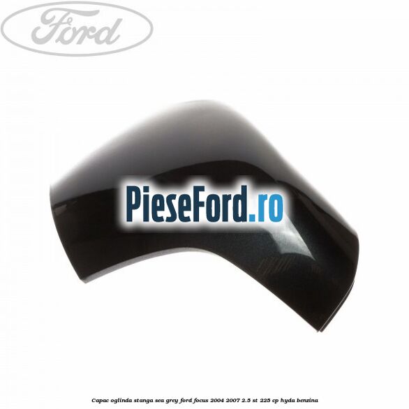 Capac oglinda stanga sea grey Ford Focus 2004-2007 2.5 ST 225 cp HYDA benzina