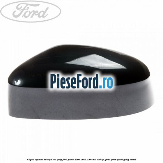 Capac oglinda stanga sea grey Ford Focus 2008-2011 2.0 TDCi 136 cp Capac oglinda stanga sea grey Ford Focus 2008-2011 2.0 TDCi 136 cp G6DA, G6DB, G6DD, G6DG diesel