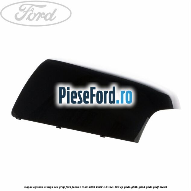 Capac oglinda stanga sea grey Ford Focus C-Max 2003-2007 1.6 TDCi 109 cp G8DA, G8DB, G8DD, G8DE, G8DF diesel