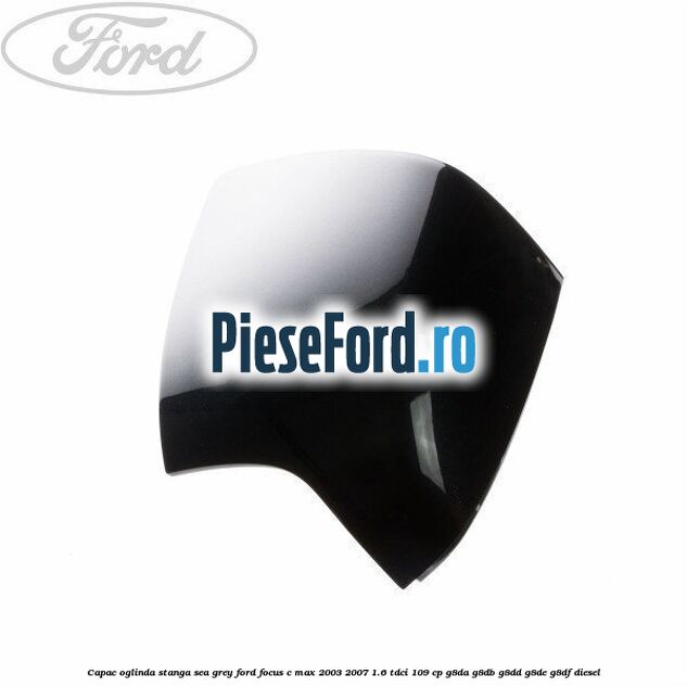 Capac oglinda stanga sea grey Ford Focus C-Max 2003-2007 1.6 TDCi 109 cp G8DA, G8DB, G8DD, G8DE, G8DF diesel