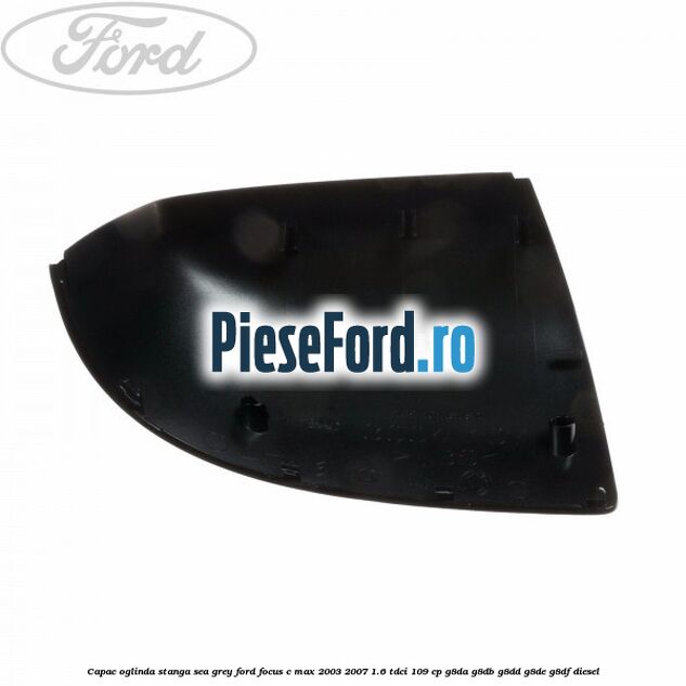 Capac oglinda stanga sea grey Ford Focus C-Max 2003-2007 1.6 TDCi 109 cp G8DA, G8DB, G8DD, G8DE, G8DF diesel