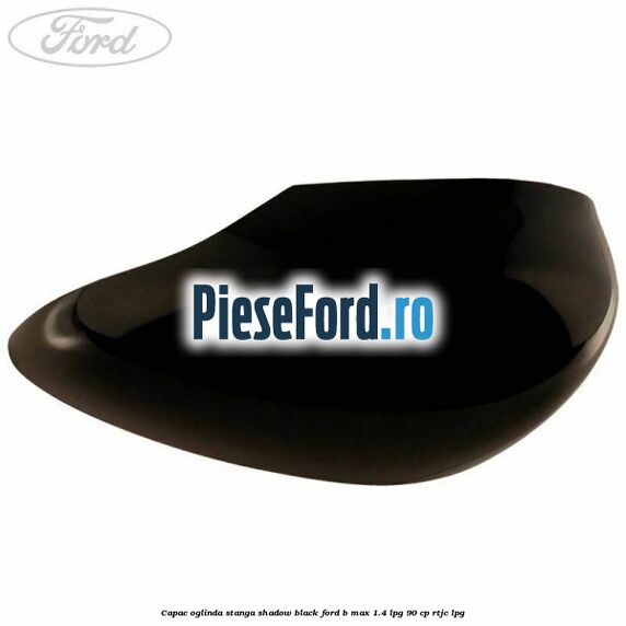 Capac oglinda stanga shadow black Ford B-Max 1.4 LPG 90 cp RTJC LPG
