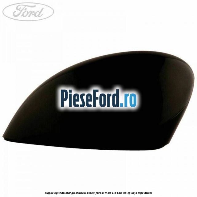 Capac oglinda stanga shadow black Ford B-Max 1.5 TDCi 95 cp XVJA, XVJC diesel