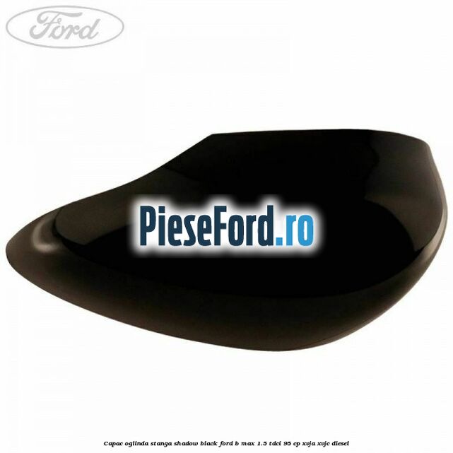 Capac oglinda stanga shadow black Ford B-Max 1.5 TDCi 95 cp XVJA, XVJC diesel
