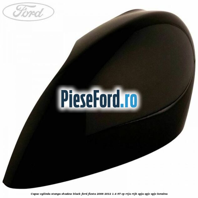 Capac oglinda stanga shadow black Ford Fiesta 2008-2012 1.4 97 cp RTJA, RTJB, SPJA, SPJC, SPJE benzina
