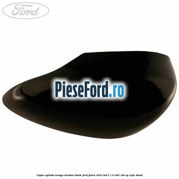 Capac oglinda stanga shadow black Ford Fiesta 2013-2017 1.5 TDCi 100 cp Capac oglinda stanga shadow black Ford Fiesta 2013-2017 1.5 TDCi 100 cp XUJH diesel