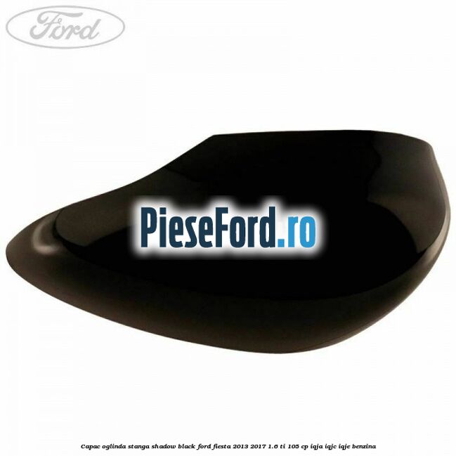 Capac oglinda stanga shadow black Ford Fiesta 2013-2017 1.6 Ti 105 cp IQJA, IQJC, IQJE benzina