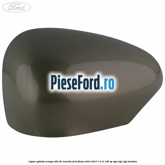 Capac oglinda stanga silk ftc metalic Ford Fiesta 2013-2017 1.6 Ti 105 cp IQJA, IQJC, IQJE benzina