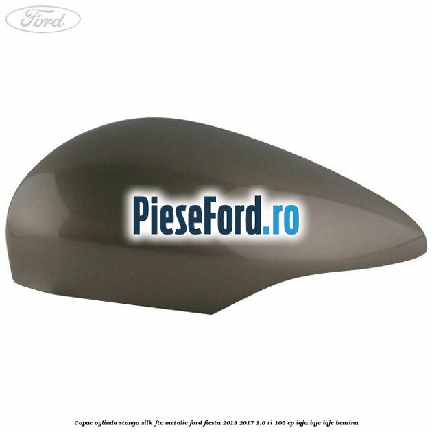 Capac oglinda stanga silk ftc metalic Ford Fiesta 2013-2017 1.6 Ti 105 cp IQJA, IQJC, IQJE benzina
