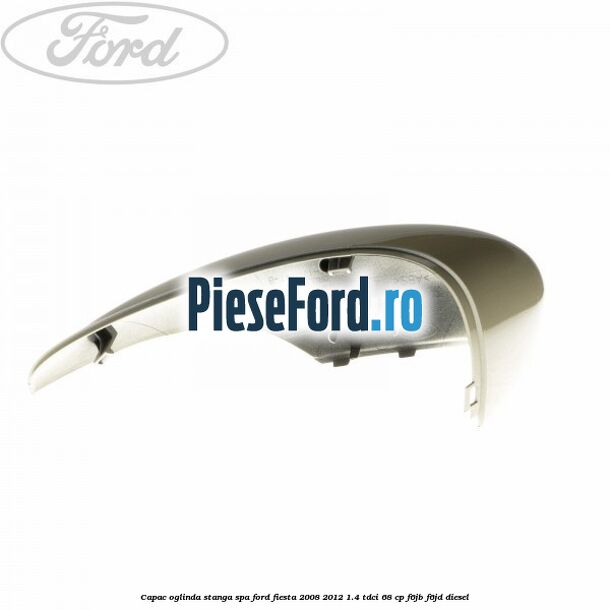 Capac oglinda stanga spa Ford Fiesta 2008-2012 1.4 TDCi 68 cp Capac oglinda stanga spa Ford Fiesta 2008-2012 1.4 TDCi 68 cp F6JB, F6JD diesel