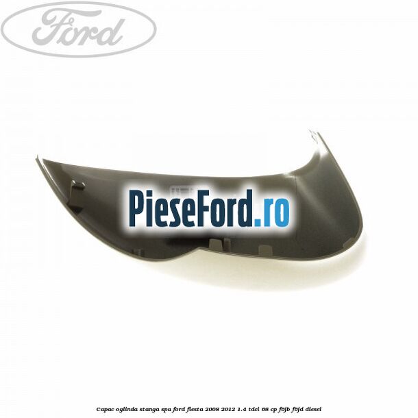 Capac oglinda stanga spa Ford Fiesta 2008-2012 1.4 TDCi 68 cp Capac oglinda stanga spa Ford Fiesta 2008-2012 1.4 TDCi 68 cp F6JB, F6JD diesel