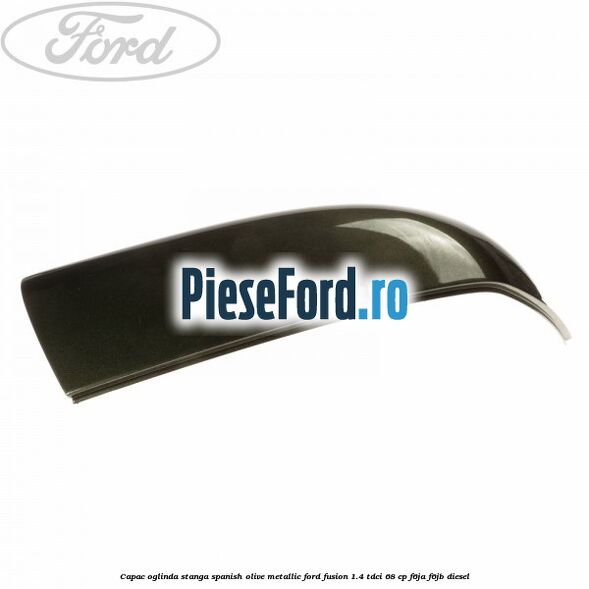 Capac oglinda stanga spanish olive metallic Ford Fusion 1.4 TDCi 68 cp F6JA, F6JB diesel