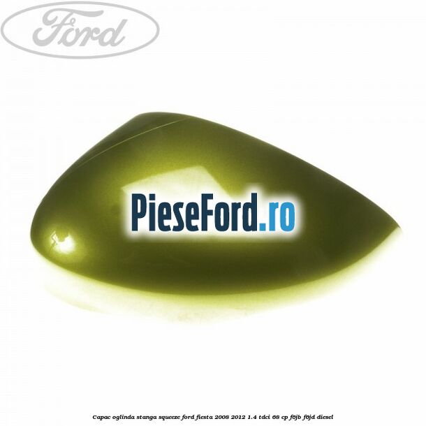 Capac oglinda stanga squeeze Ford Fiesta 2008-2012 1.4 TDCi 68 cp F6JB, F6JD diesel