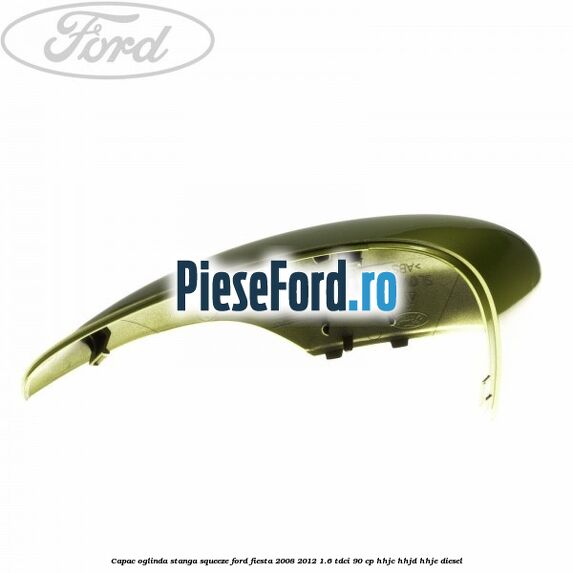 Capac oglinda stanga squeeze Ford Fiesta 2008-2012 1.6 TDCi 90 cp HHJC, HHJD, HHJE diesel