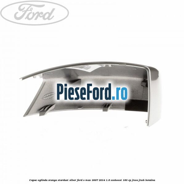 Capac oglinda stanga stardust silver Ford S-Max 2007-2014 1.6 EcoBoost 160 cp JTWA, JTWB benzina