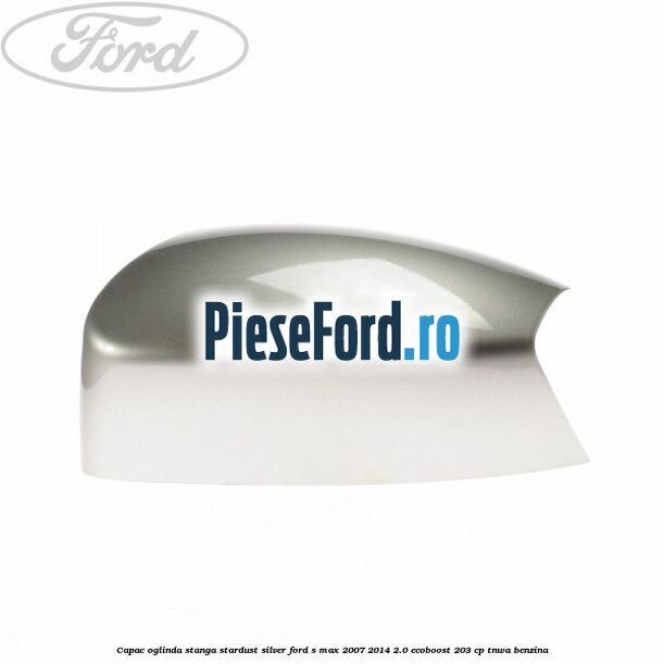 Capac oglinda stanga stardust silver Ford S-Max 2007-2014 2.0 EcoBoost 203 cp TNWA benzina