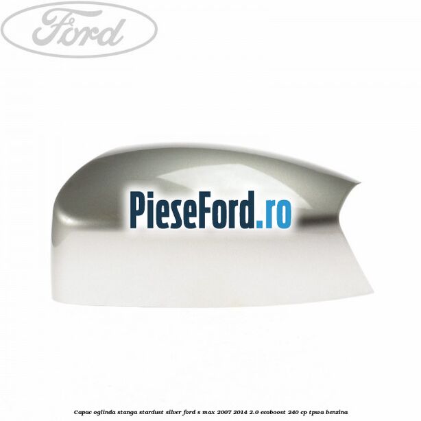 Capac oglinda stanga stardust silver Ford S-Max 2007-2014 2.0 EcoBoost 240 cp TPWA benzina