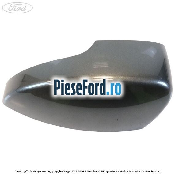 Capac oglinda stanga sterling gray Ford Kuga 2013-2016 1.5 EcoBoost 150 cp M8MA, M8MB, M8MC, M8MD, M8ME benzina