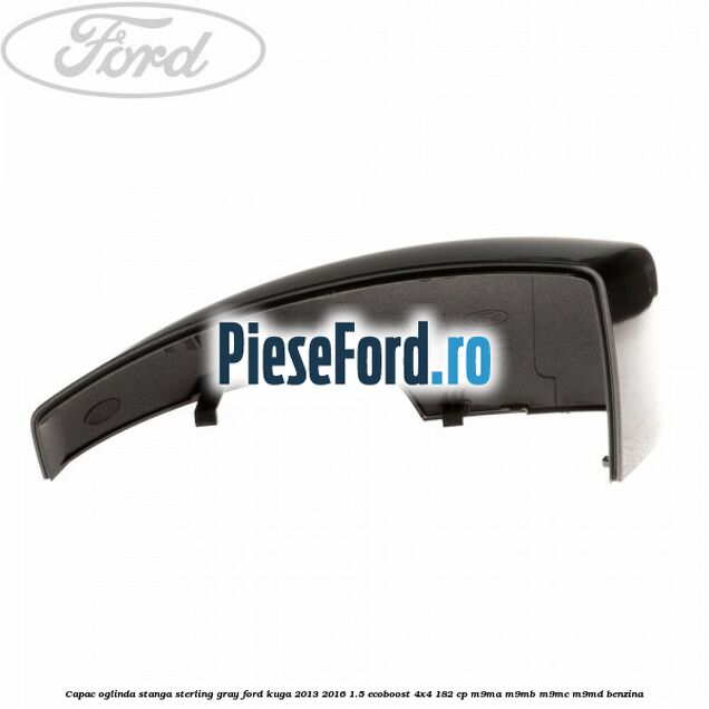 Capac oglinda stanga sterling gray Ford Kuga 2013-2016 1.5 EcoBoost 4x4 182 cp M9MA, M9MB, M9MC, M9MD benzina