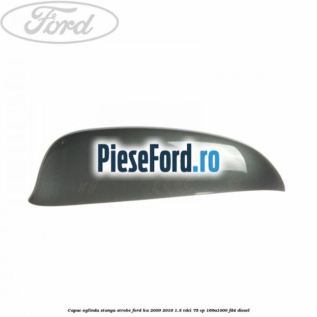 Capac oglinda stanga strobe Ford Ka 2009-2016 1.3 TDCi 75 cp 169A1000, FD4 diesel
