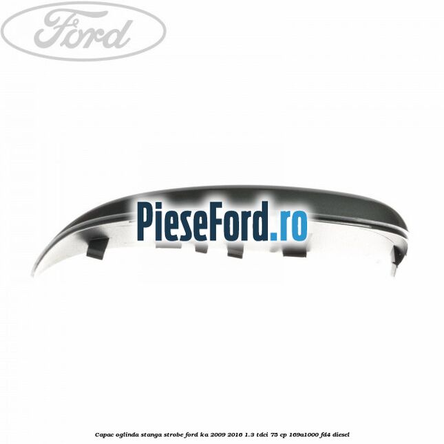 Capac oglinda stanga strobe Ford Ka 2009-2016 1.3 TDCi 75 cp 169A1000, FD4 diesel