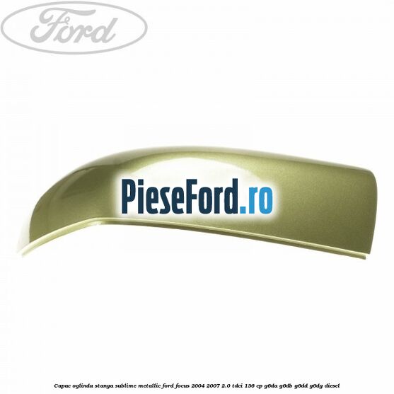 Capac oglinda stanga sublime metallic Ford Focus 2004-2007 2.0 TDCi 136 cp G6DA, G6DB, G6DD, G6DG diesel
