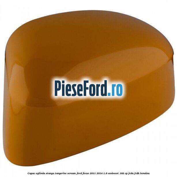 Capac oglinda stanga tangerine scream Ford Focus 2011-2014 1.6 EcoBoost 182 cp JTDA, JTDB benzina