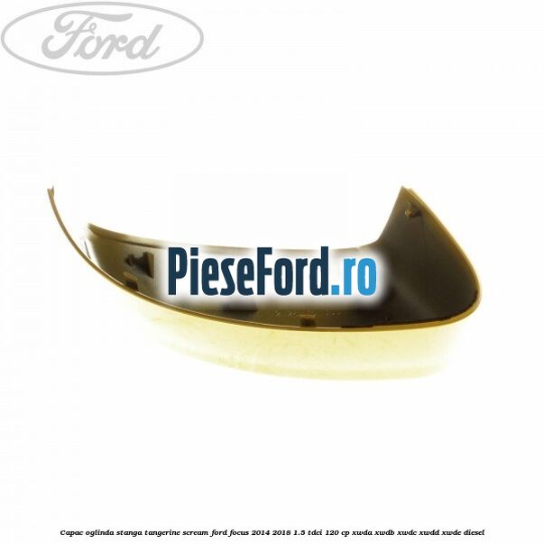 Capac oglinda stanga tangerine scream Ford Focus 2014-2018 1.5 TDCi 120 cp XWDA, XWDB, XWDC, XWDD, XWDE diesel