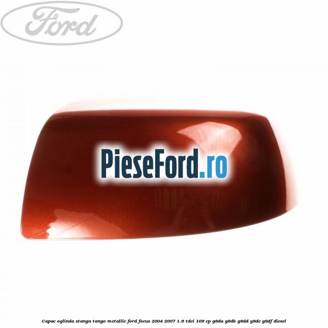 Capac oglinda stanga tango metallic Ford Focus 2004-2007 1.6 TDCi 109 cp Capac oglinda stanga tango metallic Ford Focus 2004-2007 1.6 TDCi 109 cp G8DA, G8DB, G8DD, G8DE, G8DF diesel