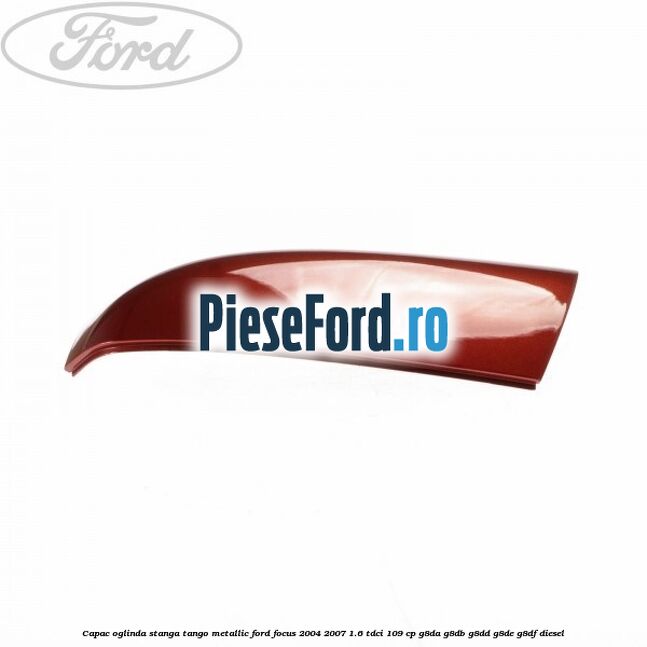 Capac oglinda stanga tango metallic Ford Focus 2004-2007 1.6 TDCi 109 cp G8DA, G8DB, G8DD, G8DE, G8DF diesel