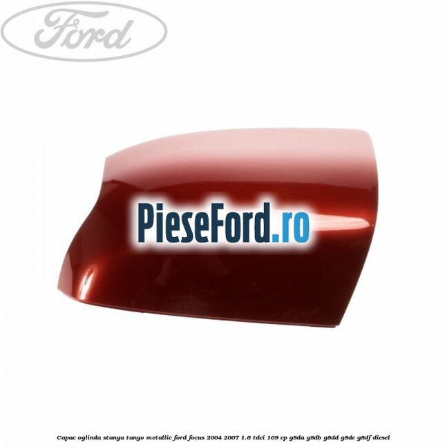 Capac oglinda stanga tango metallic Ford Focus 2004-2007 1.6 TDCi 109 cp G8DA, G8DB, G8DD, G8DE, G8DF diesel
