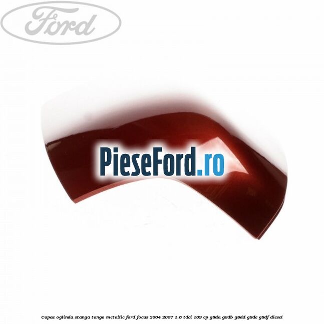 Capac oglinda stanga tango metallic Ford Focus 2004-2007 1.6 TDCi 109 cp G8DA, G8DB, G8DD, G8DE, G8DF diesel