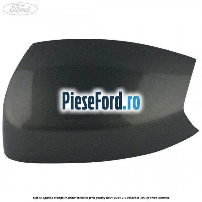 Capac oglinda stanga thunder metallic Ford Galaxy 2007-2014 2.0 EcoBoost 199 cp TNWB benzina