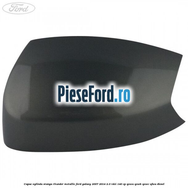 Capac oglinda stanga thunder metallic Ford Galaxy 2007-2014 2.0 TDCi 140 cp QXWA, QXWB, QXWC, UFWA diesel