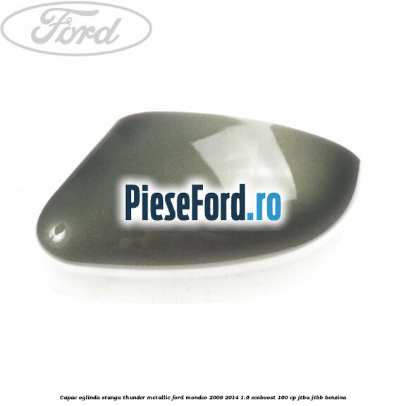 Capac oglinda stanga thunder metallic Ford Mondeo 2008-2014 1.6 EcoBoost 160 cp Capac oglinda stanga thunder metallic Ford Mondeo 2008-2014 1.6 EcoBoost 160 cp JTBA, JTBB benzina